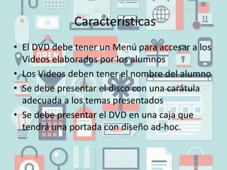 Características
• El DVD debe tener un Menú para accesar a los
Videos elaborados por los alumnos
• Los Videos deben tener el nombre del alumno
• Se debe presentar el disco con una carátula
adecuada a los temas presentados
• Se debe presentar el DVD en una caja que
tendrá una portada con diseño ad-hoc.
 