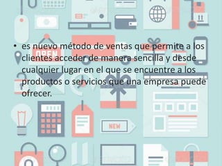 • es nuevo método de ventas que permite a los
clientes acceder de manera sencilla y desde
cualquier lugar en el que se encuentre a los
productos o servicios que una empresa puede
ofrecer.
 