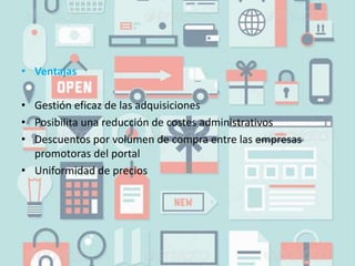 • Ventajas
• Gestión eficaz de las adquisiciones
• Posibilita una reducción de costes administrativos
• Descuentos por volumen de compra entre las empresas
promotoras del portal
• Uniformidad de precios
 