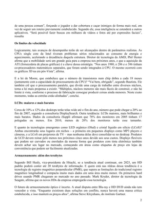 de uma pessoa comum”, forçando o jogador a dar cobertura e caçar inimigos de forma mais real, em
vez de seguir um roteiro previamente estabelecido. Segundo ele, essa inteligência se estenderá a outros
aplicativos. “Será possível fazer buscas em milhares de vídeos e fotos até por expressões faciais”,
ressalta

Os limites da velocidade

Logicamente, tais avanços de desempenho terão de ser alcançados dentro de parâmetros realistas. As
CPUs single core da Intel tiveram problemas sérios relacionados ao consumo de energia e
aquecimento, acelerando a decadência daquela estrutura. Diretor de tecnologia da AMD, Phil Hester
afirma que a mobilidade será um grande guia para a empresa nos próximos anos, e que a aquisição da
ATI (fornecedora de placas gráficas) é a chave dessa estratégia. “Nos anos 1980, o 286 e o 386 tinham
co-processadores matemáticos separados, que foram sendo integrados à CPU. O mesmo ocorrerá com
os gráficos 3D na era pós-Vista”, afirma.

E a lei de Moore, que estabelece que o número de transistores num chip dobra a cada 18 meses
(juntamente com a capacidade de processamento da CPU)? “Vai bem, obrigado”, segundo Bautista. Ele
também crê que o processamento paralelo, que divide uma carga de trabalho entre diversos núcleos,
torna a lei mais propensa a existir. “Múltiplos, núcleos menores são mais fáceis de construir, e não há
limite à vista, conforme o processo de fabricação consegue produzir coisas ainda menores. Neste exato
momento, todas as estrelas estão alinhadas”, conclui.

LCDs: maiores e mais baratos

Cerca de 10% a 12% dos desktops terão telas wide até o fim do ano, número que pode chegar a 20% ao
fim de 2007, segundo a consultoria DisplaySearch. Outra tendência: LCDs maiores, mais brilhantes e
mais baratos. Dados da consultoria iSuppli afirmam que 78% dos monitores em 2005 tinham 17
polegadas ou menos. Em 2010, menos de 20% dos monitores terão esse tamanho.

E quanto às tecnologias emergentes como LED orgânico (Oled) e cristal líquido em silício (LCoS)?
Ambas encontrarão seus lugares em nichos – a primeira em pequenos displays como MP3 players e
câmeras, e a LCoS em projetores de TV – mas nenhuma delas deve consolidar-se no desktop. Produtos
de LCD devem reinar pelo menos nos próximos cinco anos devido aos seus custos. Displays flexíveis
que podem ser curvados ou enrolados da mesma forma que produtos com tinta eletrônica também
devem achar seu lugar no mercado, começando em áreas como etiquetas de preço em lojas de
conveniência que podem ser facilmente atualizadas.

Armazenamento: além dos terabytes

Segundo Bill Healy, vice-presidente da Hitachi, se a tendência atual continuar, em 2025, um HD
padrão poderá conter até 20 terabytes de informação. E quem está nas rédeas dessa tendência é a
tecnologia de registro magnético perpendicular (PMR), que supera as limitações do tradicional registro
magnético longitudinal e compacta muito mais dados em uma área muito menor. Os primeiros hard
drives usando PMR chegaram ao mercado no ano passado. Mark Kryder, diretor de tecnologia da
Seagate, afirma que os novos HDs da empresa empregarão essa tecnologia.

O futuro do armazenamento óptico é incerto. A atual disputa entre Blu-ray e HD DVD ainda não tem
vencedor a vista. “Enquanto existirem duas soluções em conflito, nunca haverá uma massa crítica
estabelecida, e isso manterá os preços altos”, afirma Steve Kleynhans, do instituto Gartner.
                                                                                                     2
 