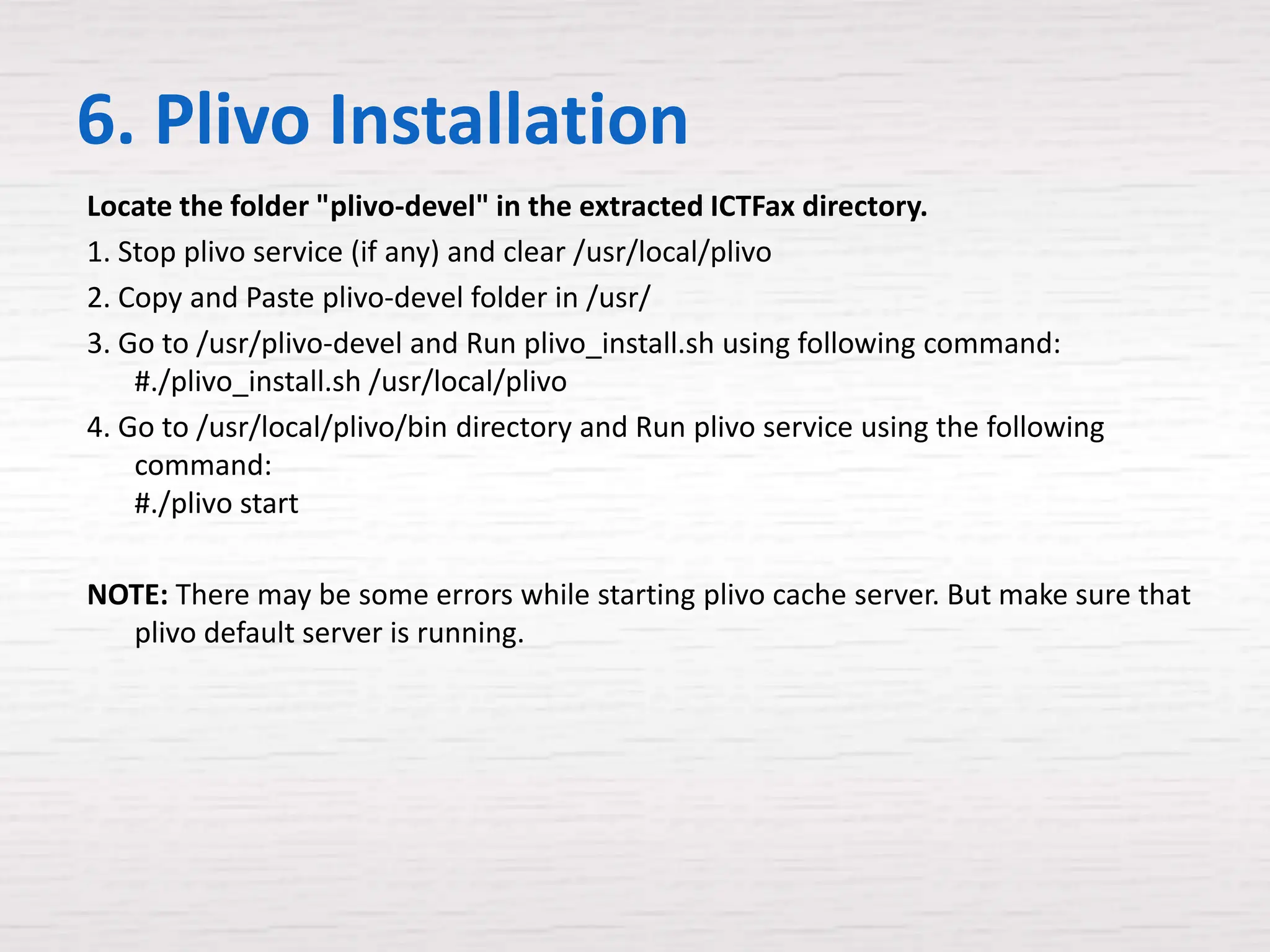 6. Plivo Installation
Locate the folder "plivo-devel" in the extracted ICTFax directory.
1. Stop plivo service (if any) and clear /usr/local/plivo
2. Copy and Paste plivo-devel folder in /usr/
3. Go to /usr/plivo-devel and Run plivo_install.sh using following command:
    #./plivo_install.sh /usr/local/plivo
4. Go to /usr/local/plivo/bin directory and Run plivo service using the following
    command:
    #./plivo start

NOTE: There may be some errors while starting plivo cache server. But make sure that
  plivo default server is running.
 