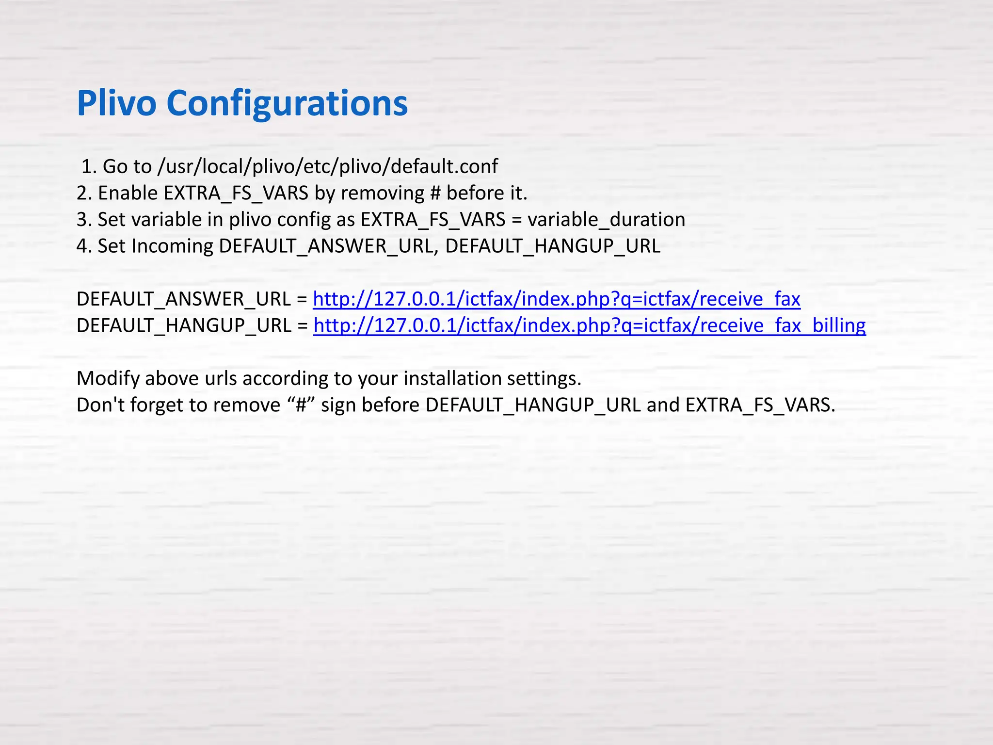 Plivo Configurations
1. Go to /usr/local/plivo/etc/plivo/default.conf
2. Enable EXTRA_FS_VARS by removing # before it.
3. Set variable in plivo config as EXTRA_FS_VARS = variable_duration
4. Set Incoming DEFAULT_ANSWER_URL, DEFAULT_HANGUP_URL

DEFAULT_ANSWER_URL = http://127.0.0.1/ictfax/index.php?q=ictfax/receive_fax
DEFAULT_HANGUP_URL = http://127.0.0.1/ictfax/index.php?q=ictfax/receive_fax_billing

Modify above urls according to your installation settings.
Don't forget to remove “#” sign before DEFAULT_HANGUP_URL and EXTRA_FS_VARS.
 