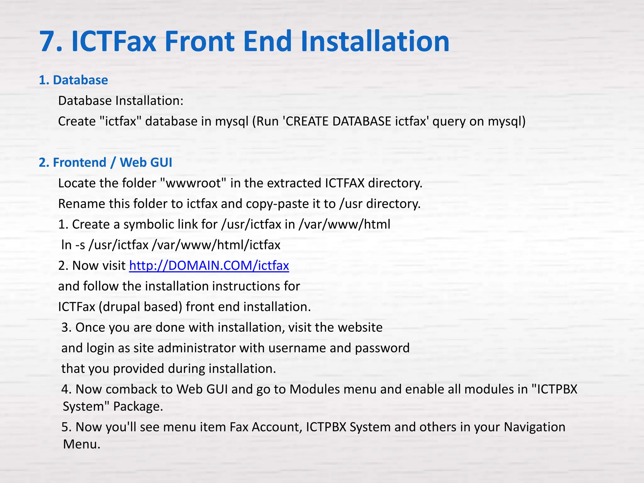 7. ICTFax Front End Installation
1. Database
    Database Installation:
    Create "ictfax" database in mysql (Run 'CREATE DATABASE ictfax' query on mysql)

2. Frontend / Web GUI
    Locate the folder "wwwroot" in the extracted ICTFAX directory.
    Rename this folder to ictfax and copy-paste it to /usr directory.
    1. Create a symbolic link for /usr/ictfax in /var/www/html
     ln -s /usr/ictfax /var/www/html/ictfax
    2. Now visit http://DOMAIN.COM/ictfax
    and follow the installation instructions for
    ICTFax (drupal based) front end installation.
     3. Once you are done with installation, visit the website
     and login as site administrator with username and password
     that you provided during installation.
     4. Now comback to Web GUI and go to Modules menu and enable all modules in "ICTPBX
     System" Package.
     5. Now you'll see menu item Fax Account, ICTPBX System and others in your Navigation
     Menu.
 