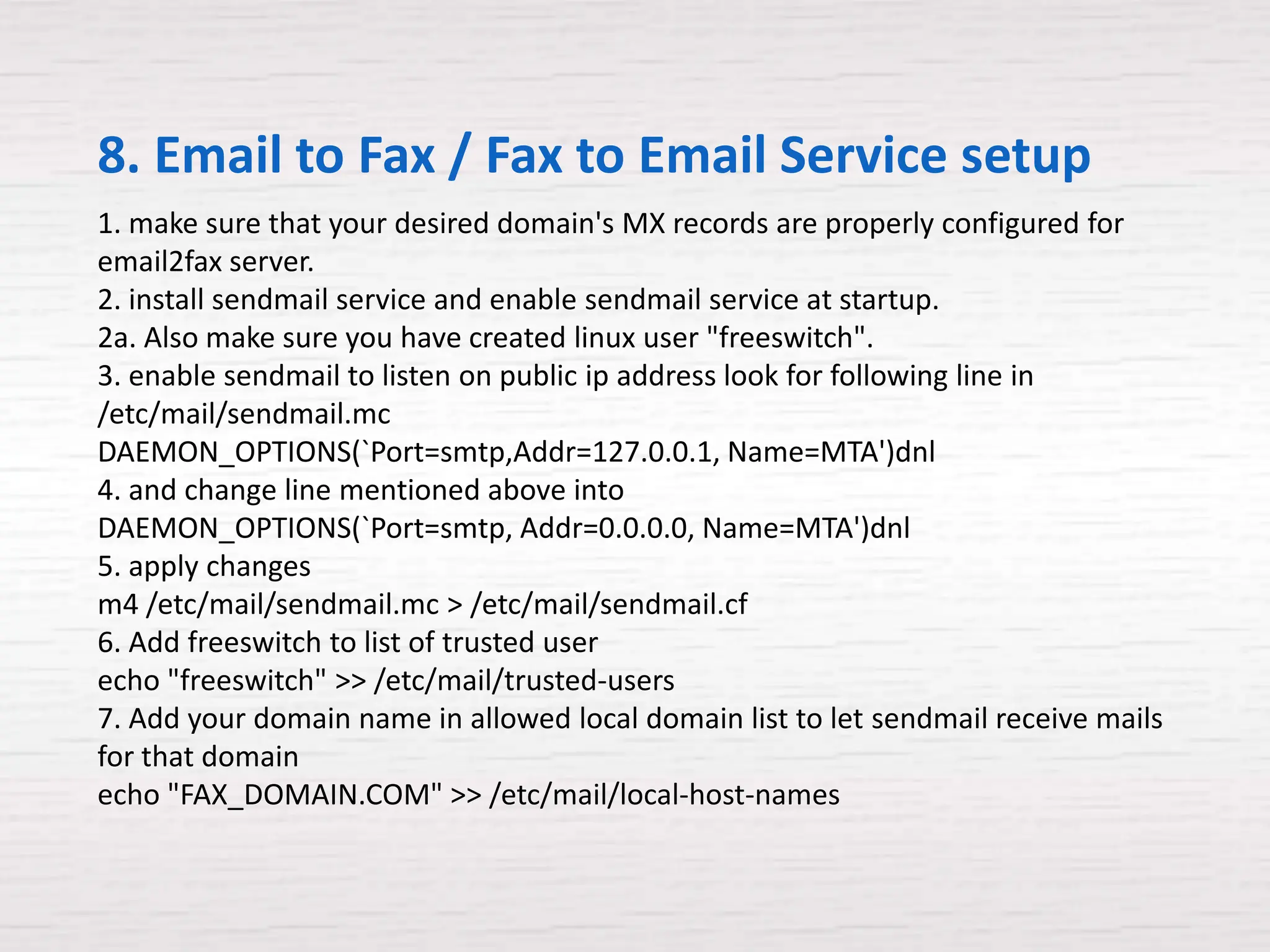 8. Email to Fax / Fax to Email Service setup
1. make sure that your desired domain's MX records are properly configured for
email2fax server.
2. install sendmail service and enable sendmail service at startup.
2a. Also make sure you have created linux user "freeswitch".
3. enable sendmail to listen on public ip address look for following line in
/etc/mail/sendmail.mc
DAEMON_OPTIONS(`Port=smtp,Addr=127.0.0.1, Name=MTA')dnl
4. and change line mentioned above into
DAEMON_OPTIONS(`Port=smtp, Addr=0.0.0.0, Name=MTA')dnl
5. apply changes
m4 /etc/mail/sendmail.mc > /etc/mail/sendmail.cf
6. Add freeswitch to list of trusted user
echo "freeswitch" >> /etc/mail/trusted-users
7. Add your domain name in allowed local domain list to let sendmail receive mails
for that domain
echo "FAX_DOMAIN.COM" >> /etc/mail/local-host-names
 