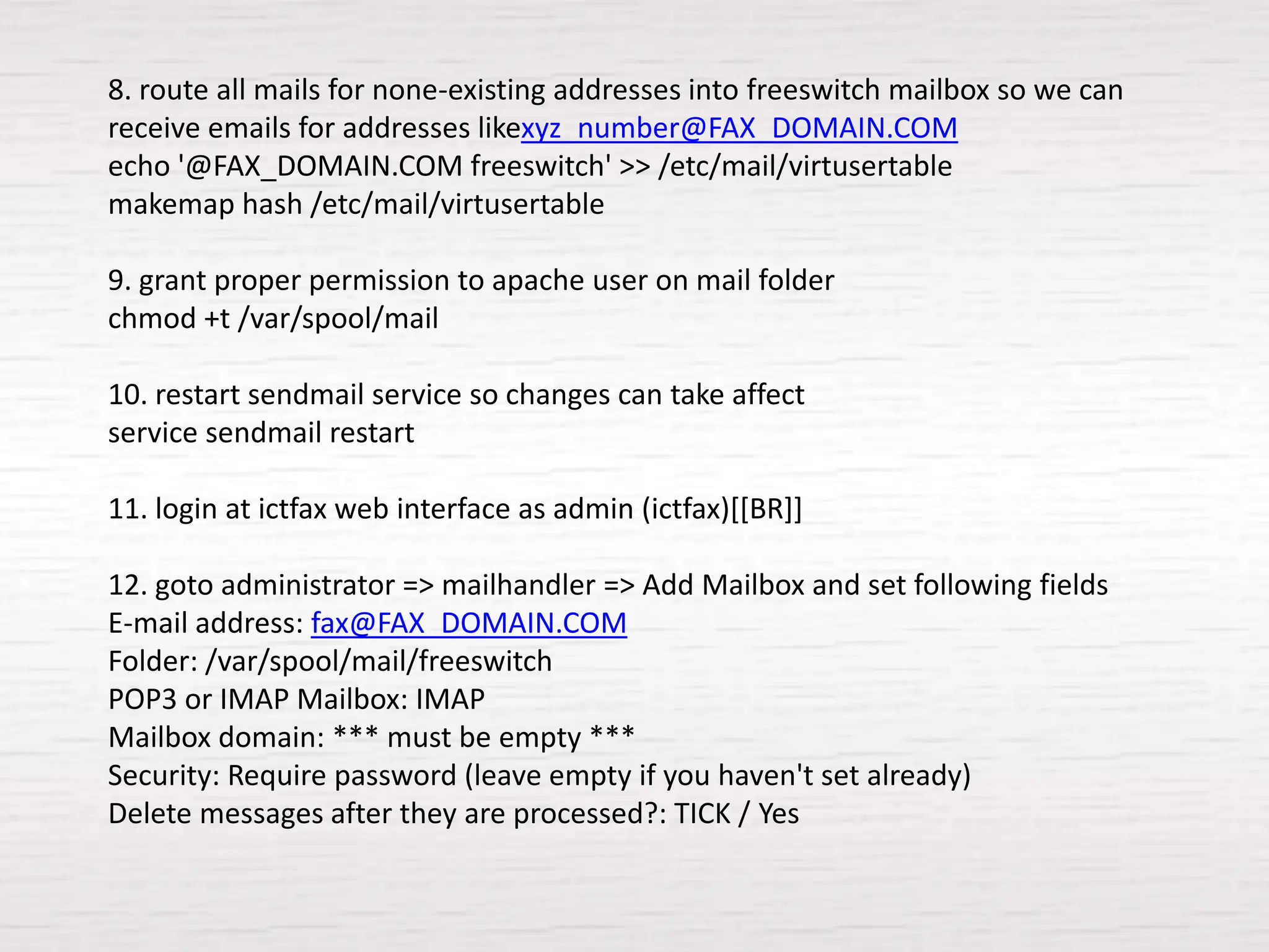 8. route all mails for none-existing addresses into freeswitch mailbox so we can
receive emails for addresses likexyz_number@FAX_DOMAIN.COM
echo '@FAX_DOMAIN.COM freeswitch' >> /etc/mail/virtusertable
makemap hash /etc/mail/virtusertable

9. grant proper permission to apache user on mail folder
chmod +t /var/spool/mail

10. restart sendmail service so changes can take affect
service sendmail restart

11. login at ictfax web interface as admin (ictfax)[[BR]]

12. goto administrator => mailhandler => Add Mailbox and set following fields
E-mail address: fax@FAX_DOMAIN.COM
Folder: /var/spool/mail/freeswitch
POP3 or IMAP Mailbox: IMAP
Mailbox domain: *** must be empty ***
Security: Require password (leave empty if you haven't set already)
Delete messages after they are processed?: TICK / Yes
 