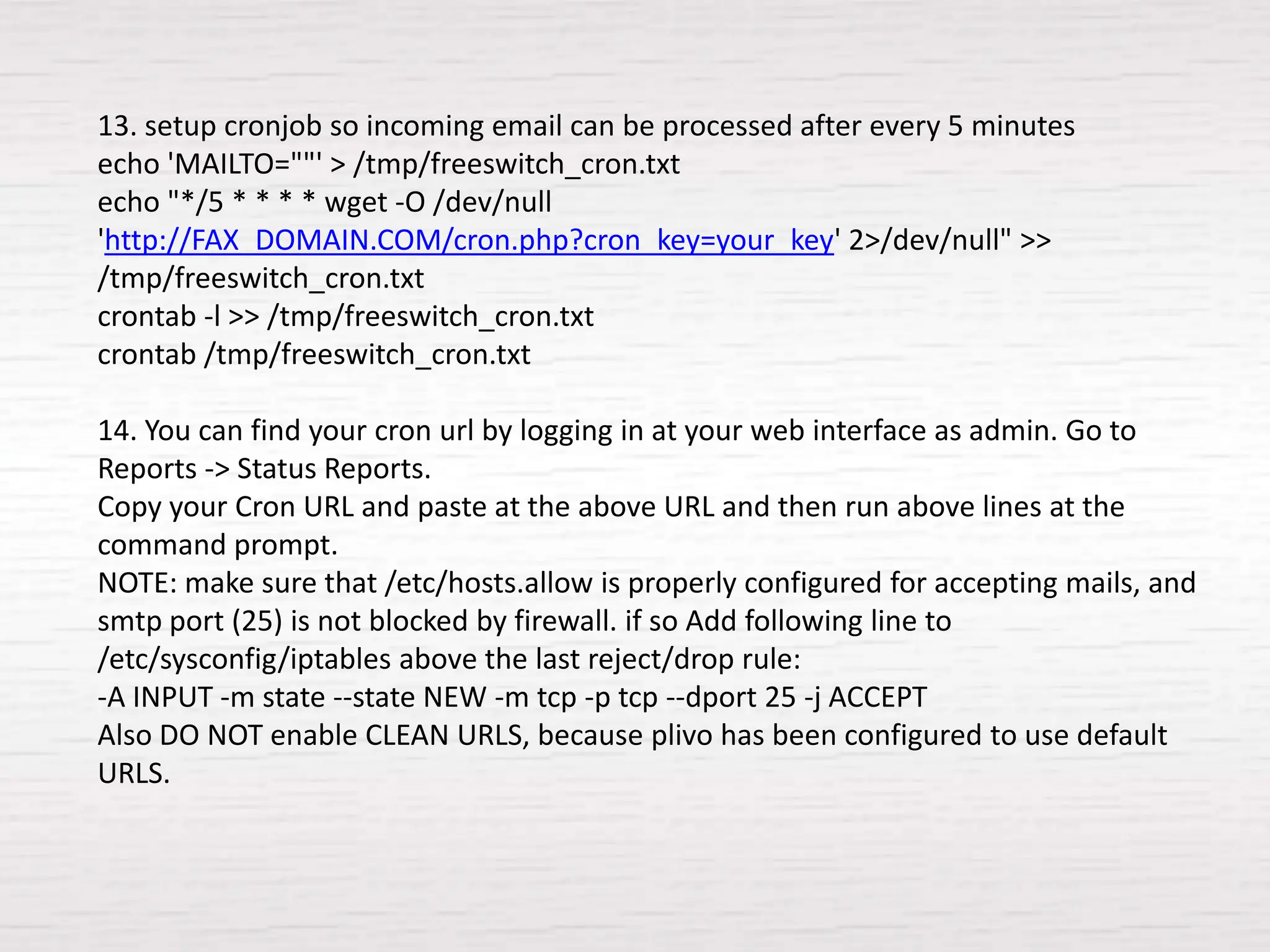 13. setup cronjob so incoming email can be processed after every 5 minutes
echo 'MAILTO=""' > /tmp/freeswitch_cron.txt
echo "*/5 * * * * wget -O /dev/null
'http://FAX_DOMAIN.COM/cron.php?cron_key=your_key' 2>/dev/null" >>
/tmp/freeswitch_cron.txt
crontab -l >> /tmp/freeswitch_cron.txt
crontab /tmp/freeswitch_cron.txt

14. You can find your cron url by logging in at your web interface as admin. Go to
Reports -> Status Reports.
Copy your Cron URL and paste at the above URL and then run above lines at the
command prompt.
NOTE: make sure that /etc/hosts.allow is properly configured for accepting mails, and
smtp port (25) is not blocked by firewall. if so Add following line to
/etc/sysconfig/iptables above the last reject/drop rule:
-A INPUT -m state --state NEW -m tcp -p tcp --dport 25 -j ACCEPT
Also DO NOT enable CLEAN URLS, because plivo has been configured to use default
URLS.
 