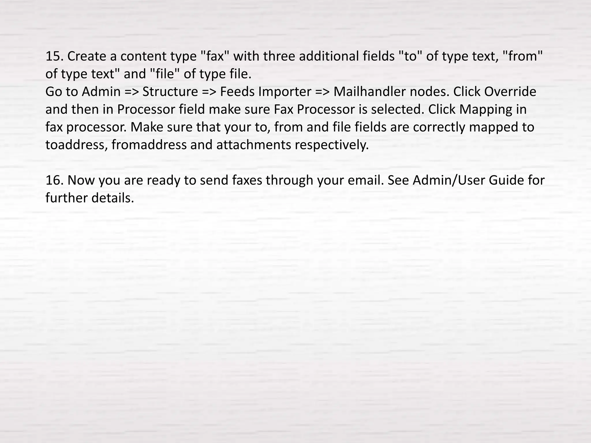 15. Create a content type "fax" with three additional fields "to" of type text, "from"
of type text" and "file" of type file.
Go to Admin => Structure => Feeds Importer => Mailhandler nodes. Click Override
and then in Processor field make sure Fax Processor is selected. Click Mapping in
fax processor. Make sure that your to, from and file fields are correctly mapped to
toaddress, fromaddress and attachments respectively.

16. Now you are ready to send faxes through your email. See Admin/User Guide for
further details.
 