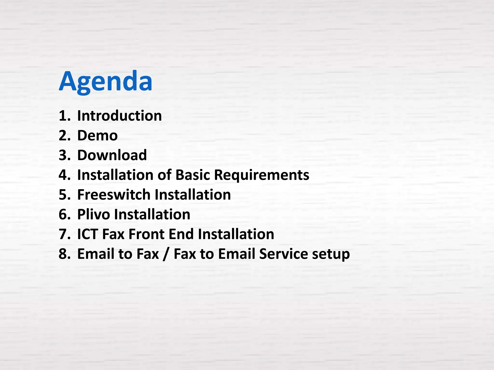 Agenda
1.   Introduction
2.   Demo
3.   Download
4.   Installation of Basic Requirements
5.   Freeswitch Installation
6.   Plivo Installation
7.   ICT Fax Front End Installation
8.   Email to Fax / Fax to Email Service setup
 