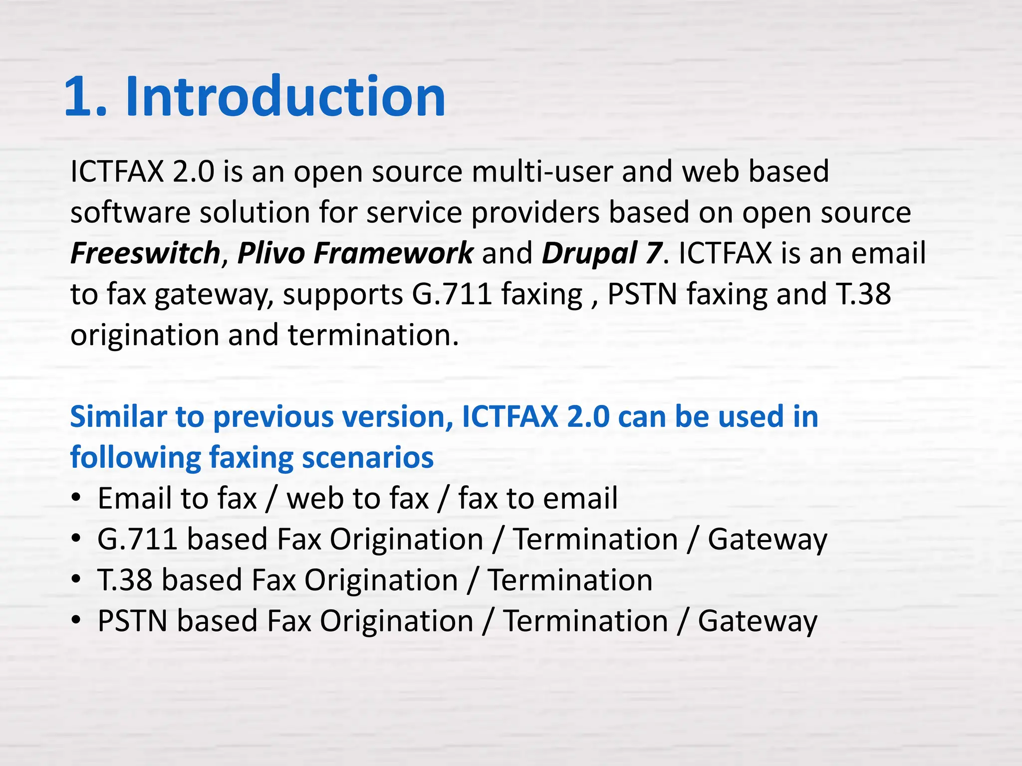 1. Introduction
ICTFAX 2.0 is an open source multi-user and web based
software solution for service providers based on open source
Freeswitch, Plivo Framework and Drupal 7. ICTFAX is an email
to fax gateway, supports G.711 faxing , PSTN faxing and T.38
origination and termination.

Similar to previous version, ICTFAX 2.0 can be used in
following faxing scenarios
• Email to fax / web to fax / fax to email
• G.711 based Fax Origination / Termination / Gateway
• T.38 based Fax Origination / Termination
• PSTN based Fax Origination / Termination / Gateway
 