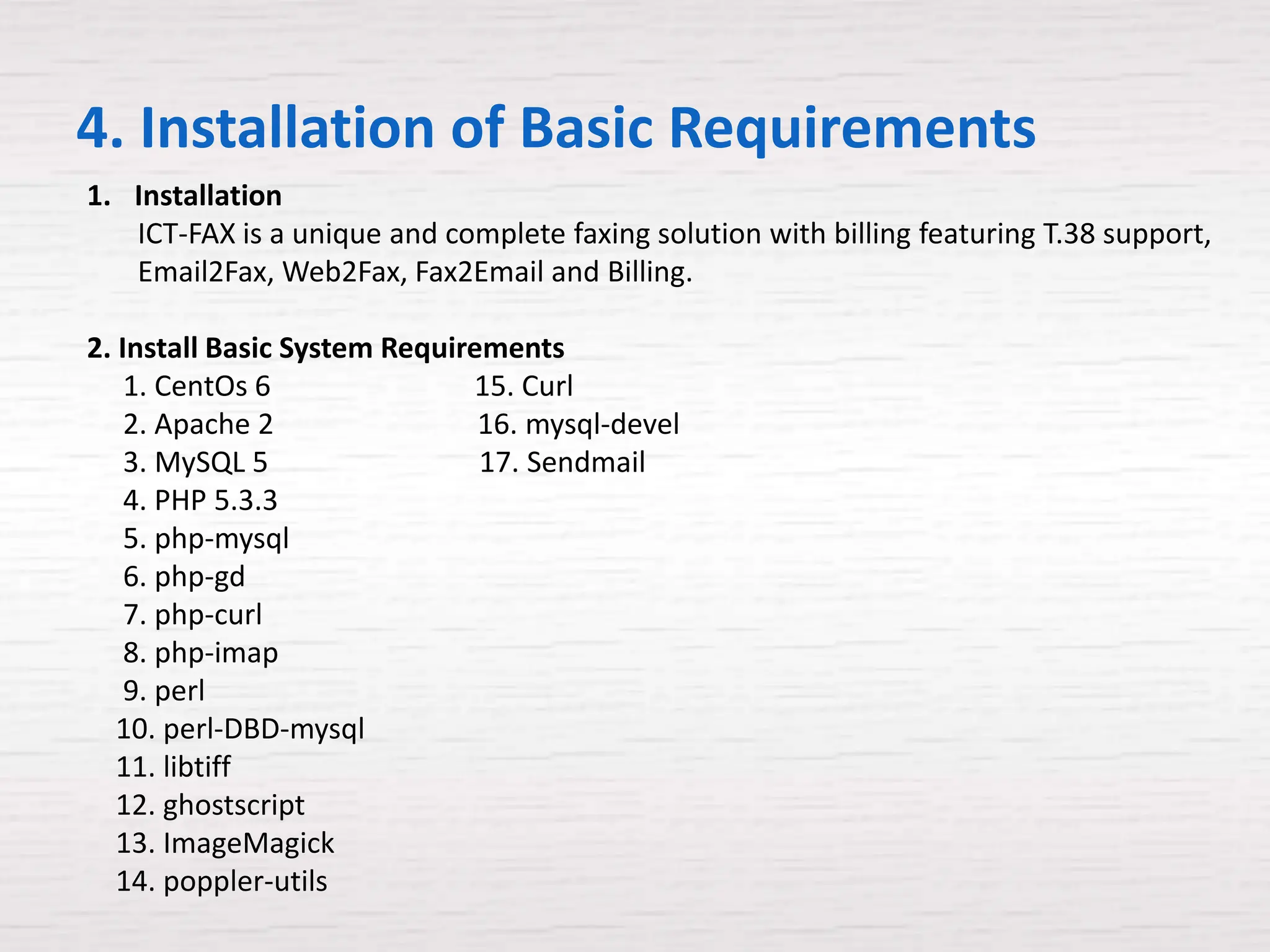 4. Installation of Basic Requirements
1. Installation
   ICT-FAX is a unique and complete faxing solution with billing featuring T.38 support,
   Email2Fax, Web2Fax, Fax2Email and Billing.

2. Install Basic System Requirements
    1. CentOs 6               15. Curl
    2. Apache 2                16. mysql-devel
    3. MySQL 5                 17. Sendmail
    4. PHP 5.3.3
    5. php-mysql
    6. php-gd
    7. php-curl
    8. php-imap
    9. perl
   10. perl-DBD-mysql
   11. libtiff
   12. ghostscript
   13. ImageMagick
   14. poppler-utils
 