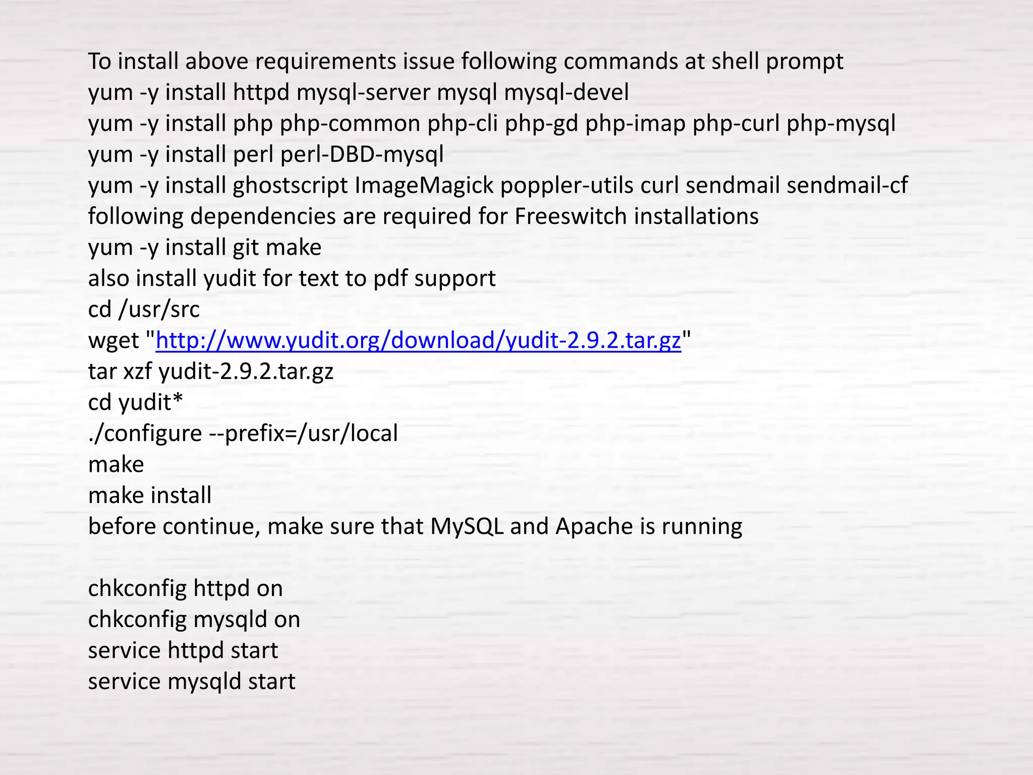 To install above requirements issue following commands at shell prompt
yum -y install httpd mysql-server mysql mysql-devel
yum -y install php php-common php-cli php-gd php-imap php-curl php-mysql
yum -y install perl perl-DBD-mysql
yum -y install ghostscript ImageMagick poppler-utils curl sendmail sendmail-cf
following dependencies are required for Freeswitch installations
yum -y install git make
also install yudit for text to pdf support
cd /usr/src
wget "http://www.yudit.org/download/yudit-2.9.2.tar.gz"
tar xzf yudit-2.9.2.tar.gz
cd yudit*
./configure --prefix=/usr/local
make
make install
before continue, make sure that MySQL and Apache is running

chkconfig httpd on
chkconfig mysqld on
service httpd start
service mysqld start
 