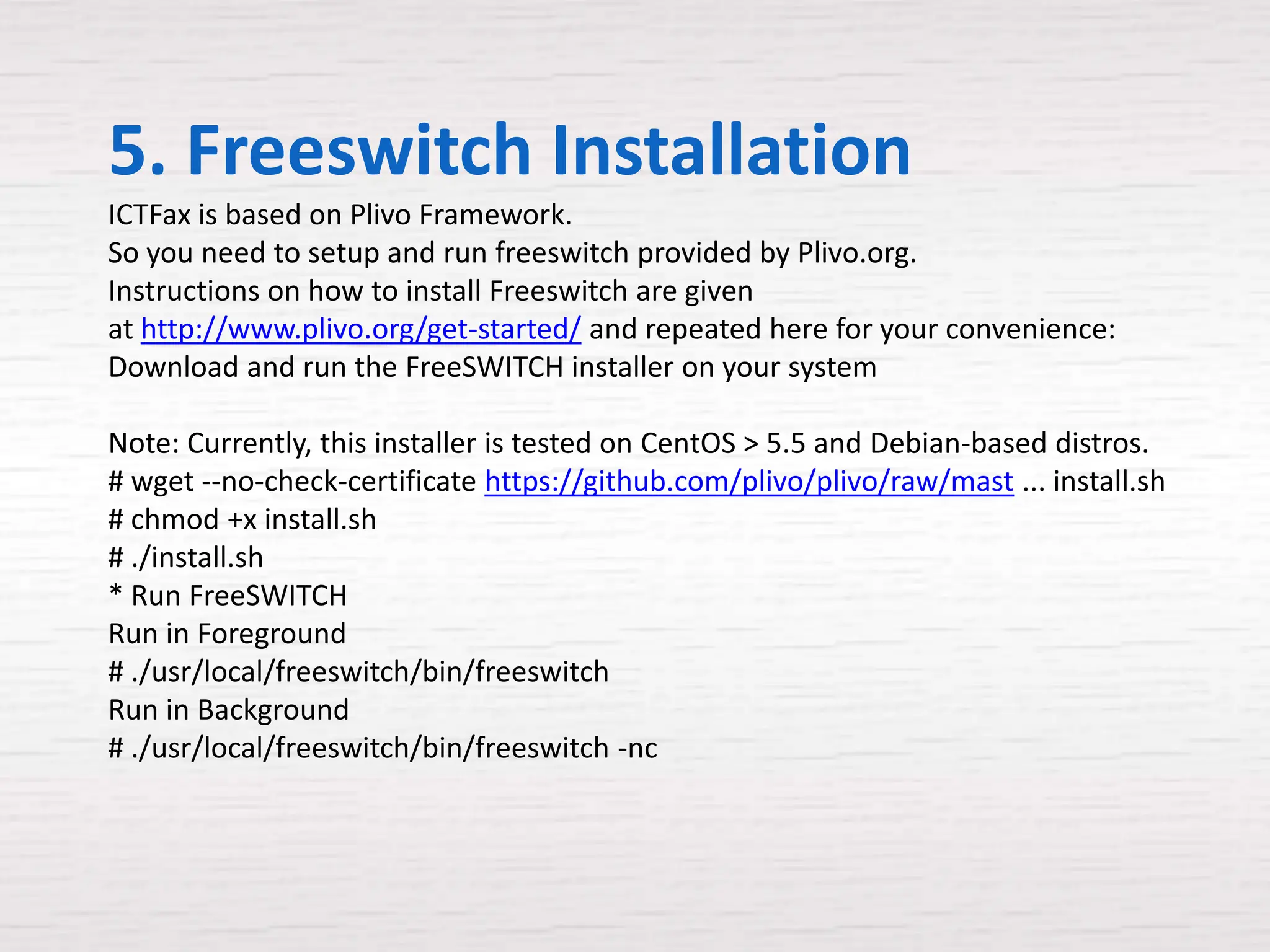 5. Freeswitch Installation
ICTFax is based on Plivo Framework.
So you need to setup and run freeswitch provided by Plivo.org.
Instructions on how to install Freeswitch are given
at http://www.plivo.org/get-started/ and repeated here for your convenience:
Download and run the FreeSWITCH installer on your system

Note: Currently, this installer is tested on CentOS > 5.5 and Debian-based distros.
# wget --no-check-certificate https://github.com/plivo/plivo/raw/mast ... install.sh
# chmod +x install.sh
# ./install.sh
* Run FreeSWITCH
Run in Foreground
# ./usr/local/freeswitch/bin/freeswitch
Run in Background
# ./usr/local/freeswitch/bin/freeswitch -nc
 