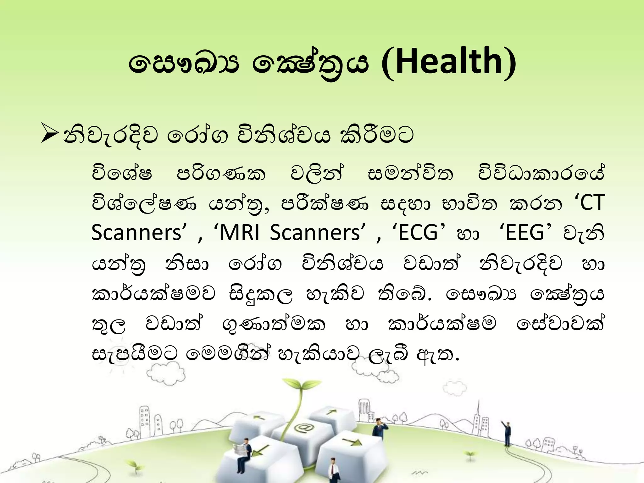 තසෞඛ්‍ය තෂේත්‍රය (Health)
නිවැරදිව තරෝග විනිශ්චය කිරීමට
විතශේෂ පරිගණක වලින් සමන්විත විවිධාකාරතේ
විශ්තේෂණ යන්ත්‍ර, පරීක්ෂණ සදහා භාවිත කරන ‘CT
Scanners’ , ‘MRI Scanners’ , ‘ECG’ හා ‘EEG’ වැනි
යන්ත්‍ර නිසා තරෝග විනිශ්චය වඩාත් නිවැරදිව හා
කාර්යක්ෂමව සිදුකල හැකිව තිතබ්. තසෞඛ්‍ය තෂේත්‍රය
තුල වඩාත් ගුණාත්මක හා කාර්යක්ෂම තසේවාවක්
සැපයීමට තමමගින් හැකියාව ලැබී ඇත.
 