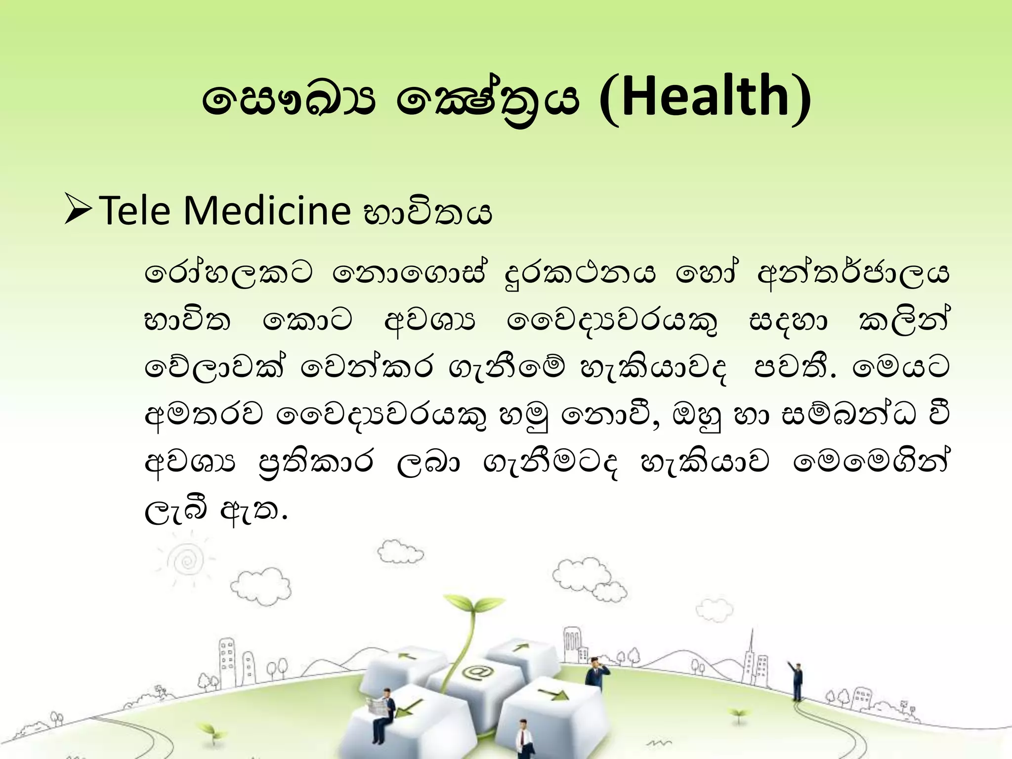 තසෞඛ්‍ය තෂේත්‍රය (Health)
Tele Medicine භාවිතය
තරෝහලකට තනොතගොස් දුරකථනය තහෝ අන්තර්ජ්‍ාලය
භාවිත තකොට අවශය වවදයවරයකු සදහා කලින්
තේලාවක් තවන්කර ගැනීතම් හැකියාවද පවතී. තමයට
අමතරව වවදයවරයකු හමු තනොවී, ඔහු හා සම්බන්ධ වී
අවශය ප්‍රතිකාර ලබා ගැනීමටද හැකියාව තමතමගින්
ලැබී ඇත.
 