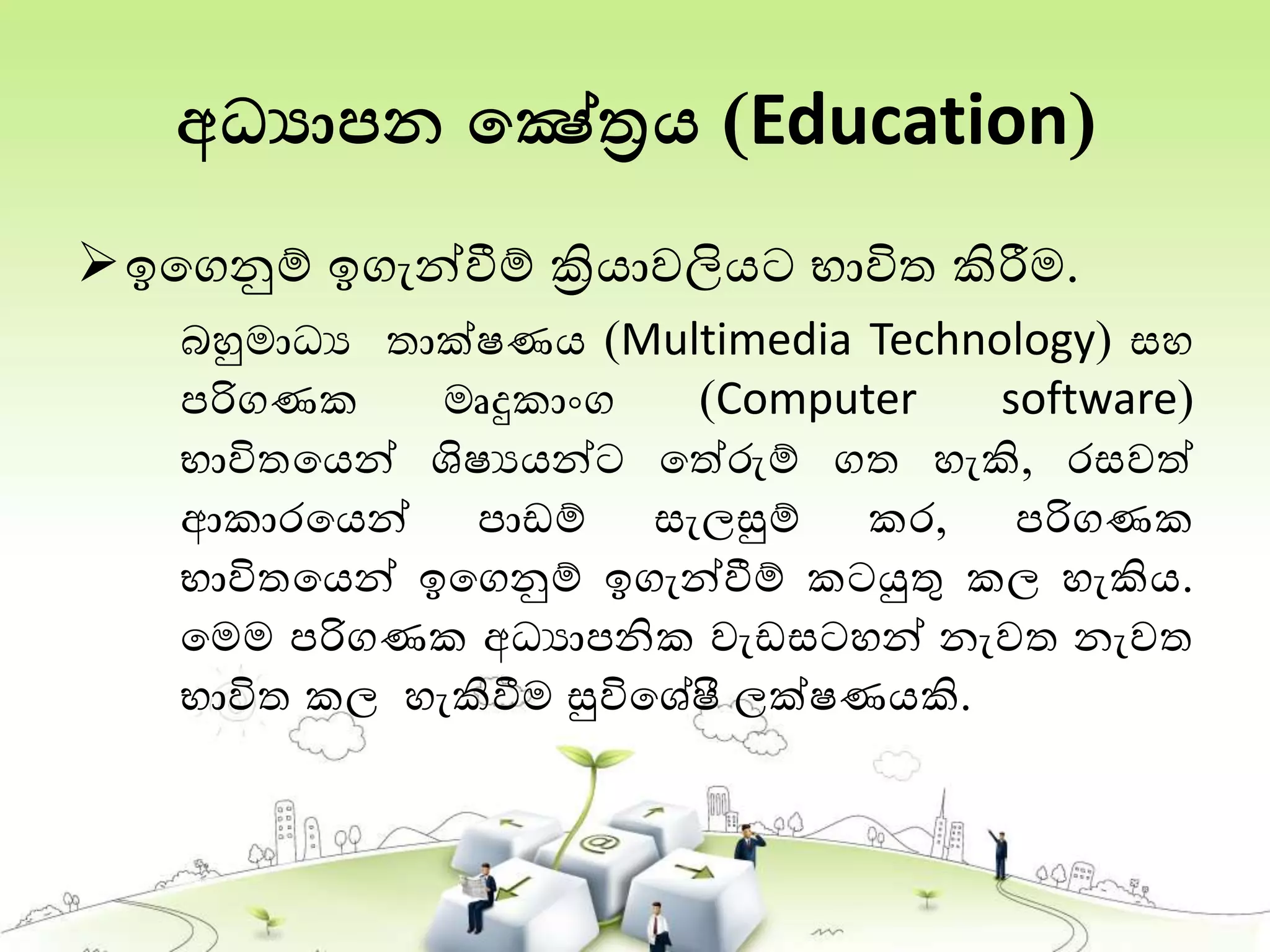 අධ්‍යාපන තෂේත්‍රය (Education)
ඉතගනුම් ඉගැන්වීම් ක්‍රියාවලියට භාවිත කිරීම.
බහුමාධය තාක්ෂණය (Multimedia Technology) සහ
පරිගණක මෘදුකාංග (Computer software)
භාවිතතයන් ශිෂයයන්ට තත්රුම් ගත හැකි, රසවත්
ආකාරතයන් පාඩම් සැලසුම් කර, පරිගණක
භාවිතතයන් ඉතගනුම් ඉගැන්වීම් කටයුතු කල හැකිය.
තමම පරිගණක අධයාපනික වැඩසටහන් නැවත නැවත
භාවිත කල හැකිවීම සුවිතශේෂී ලක්ෂණයකි.
 