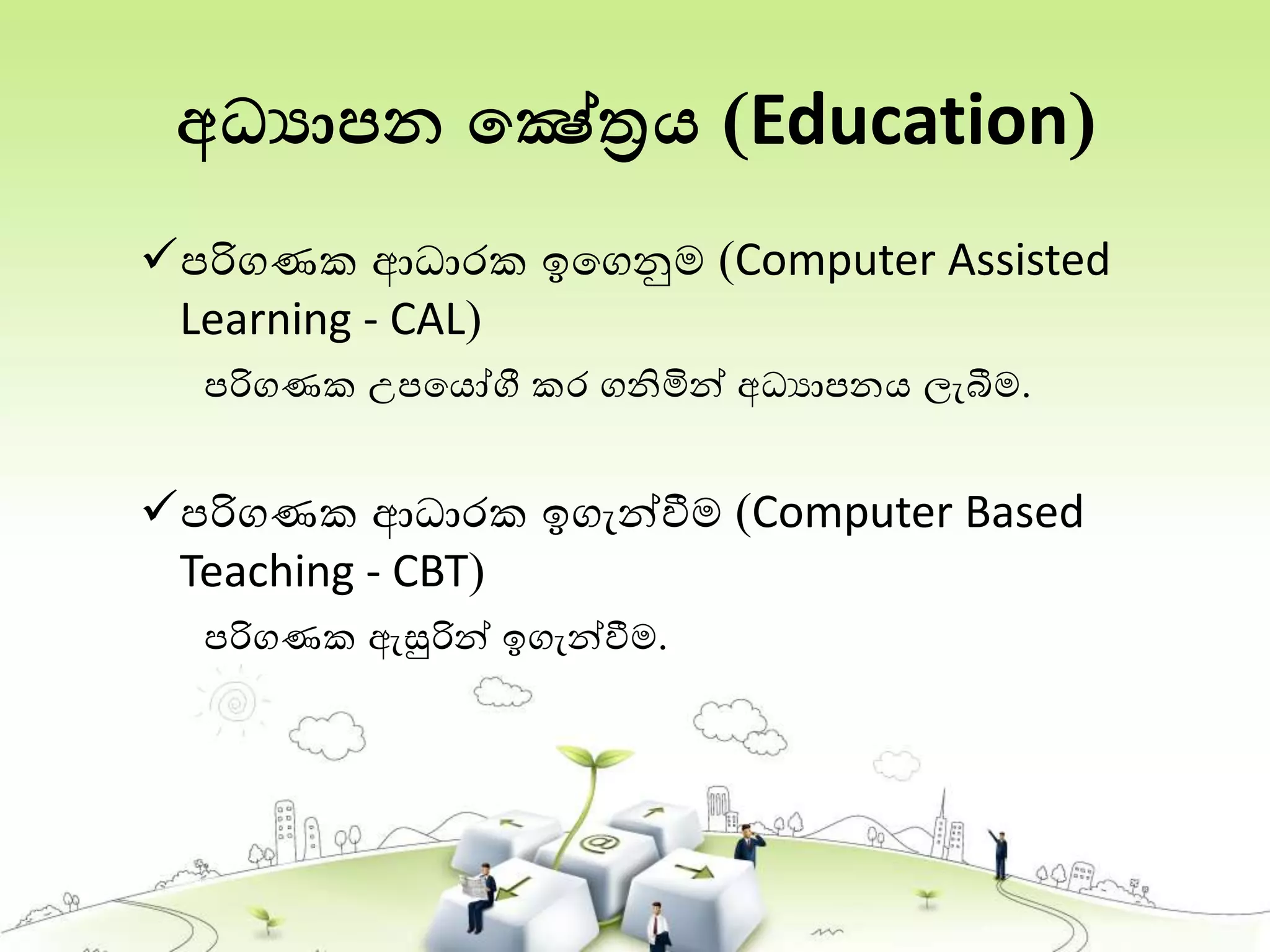 අධ්‍යාපන තෂේත්‍රය (Education)
පරිගණක ආධාරක ඉතගනුම (Computer Assisted
Learning - CAL)
පරිගණක උපතයෝගී කර ගනිමින් අධයාපනය ලැබීම.
පරිගණක ආධාරක ඉගැන්වීම (Computer Based
Teaching - CBT)
පරිගණක ඇසුරින් ඉගැන්වීම.
 