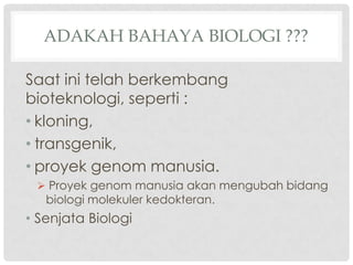 ADAKAH BAHAYA BIOLOGI ???

Saat ini telah berkembang
bioteknologi, seperti :
• kloning,
• transgenik,
• proyek genom manusia.
  Proyek genom manusia akan mengubah bidang
   biologi molekuler kedokteran.
• Senjata Biologi
 