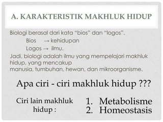 A. KARAKTERISTIK MAKHLUK HIDUP

Biologi berasal dari kata “bios” dan “logos”.
       Bios → kehidupan
       Logos → ilmu.
Jadi, biologi adalah ilmu yang mempelajari makhluk
hidup, yang mencakup
manusia, tumbuhan, hewan, dan mikroorganisme.

  Apa ciri - ciri makhluk hidup ???
  Ciri lain makhluk        1. Metabolisme
        hidup :            2. Homeostasis
 
