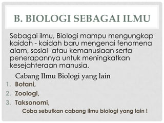 B. BIOLOGI SEBAGAI ILMU
 Sebagai ilmu, Biologi mampu mengungkap
 kaidah - kaidah baru mengenai fenomena
 alam, sosial atau kemanusiaan serta
 penerapannya untuk meningkatkan
 kesejahteraan manusia.
  Cabang Ilmu Biologi yang lain
1. Botani,
2. Zoologi,
3. Taksonomi,
    Coba sebutkan cabang ilmu biologi yang lain !
 