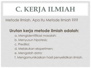 C. KERJA ILMIAH
Metode Ilmiah. Apa Itu Metode Ilmiah ???


  Urutan kerja metode ilmiah adalah:
     a. Mengidentifikasi masalah;
     b. Menyusun hipotesis;
     c. Prediksi;
     d. Melakukan eksperimen;
     e. Mengolah data;
     f. Mengomunikasikan hasil penyelidikan ilmiah.
 