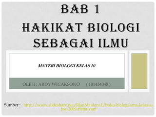 BAB 1
        HAKIKAT BIOLOGI
         SEBAGAI ILMU
                MATERI BIOLOGI KELAS 10



        OLEH : ARDY WICAKSONO           ( 101434048 )



Sumber : http://www.slideshare.net/RianMaulana1/buku-biologi-sma-kelas-x-
                           bse-2009-riana-yani
 