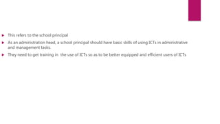  This refers to the school principal
 As an administration head, a school principal should have basic skills of using ICTs in administrative
and management tasks.
 They need to get training in the use of ICTs so as to be better equipped and efficient users of ICTs
 