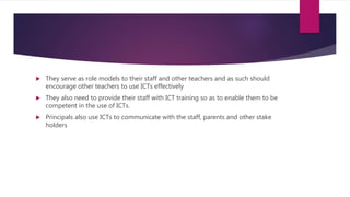  They serve as role models to their staff and other teachers and as such should
encourage other teachers to use ICTs effectively
 They also need to provide their staff with ICT training so as to enable them to be
competent in the use of ICTs.
 Principals also use ICTs to communicate with the staff, parents and other stake
holders
 