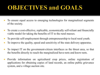  To ensure equal access to emerging technologies for marginalized segments 
of the society. 
 To create a cost-effective, replicable, economically self-reliant and financially 
viable model for taking the benefits of IT to the rural masses. 
 To provide self-employment through entrepreneurship to local rural youth. 
 To improve the quality, speed and sensitivity of the state delivery apparatus. 
 To impact IT on the government-citizen interfaces as the thrust area, so that 
the benefits directly to reach the marginalized have-nots and know-nots. 
 Provide information on agricultural crop prices, online registration of 
applications for obtaining copies of land records, an online public grievance 
system, and a village auction site. 
 