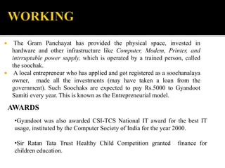  The Gram Panchayat has provided the physical space, invested in 
hardware and other infrastructure like Computer, Modem, Printer, and 
intrruptable power supply, which is operated by a trained person, called 
the soochak. 
 A local entrepreneur who has applied and got registered as a soochanalaya 
owner, made all the investments (may have taken a loan from the 
government). Such Soochaks are expected to pay Rs.5000 to Gyandoot 
Samiti every year. This is known as the Entrepreneurial model. 
AWARDS 
•Gyandoot was also awarded CSI-TCS National IT award for the best IT 
usage, instituted by the Computer Society of India for the year 2000. 
•Sir Ratan Tata Trust Healthy Child Competition granted finance for 
children education. 
 