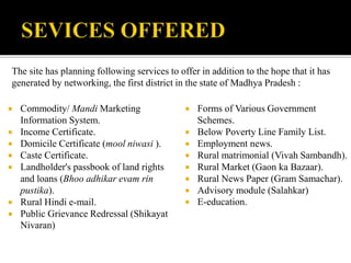 The site has planning following services to offer in addition to the hope that it has 
generated by networking, the first district in the state of Madhya Pradesh : 
 Commodity/ Mandi Marketing 
Information System. 
 Income Certificate. 
 Domicile Certificate (mool niwasi ). 
 Caste Certificate. 
 Landholder's passbook of land rights 
and loans (Bhoo adhikar evam rin 
pustika). 
 Rural Hindi e-mail. 
 Public Grievance Redressal (Shikayat 
Nivaran) 
 Forms of Various Government 
Schemes. 
 Below Poverty Line Family List. 
 Employment news. 
 Rural matrimonial (Vivah Sambandh). 
 Rural Market (Gaon ka Bazaar). 
 Rural News Paper (Gram Samachar). 
 Advisory module (Salahkar) 
 E-education. 
 
