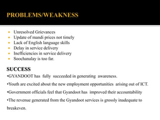  Unresolved Grievances 
 Update of mandi prices not timely 
 Lack of English language skills 
 Delay in service delivery 
 Inefficiencies in service delivery 
 Soochanalay is too far. 
SUCCESS 
•GYANDOOT has fully succeeded in generating awareness. 
•Youth are excited about the new employment opportunities arising out of ICT. 
•Government officials feel that Gyandoot has improved their accountability 
•The revenue generated from the Gyandoot services is grossly inadequate to 
breakeven. 
 