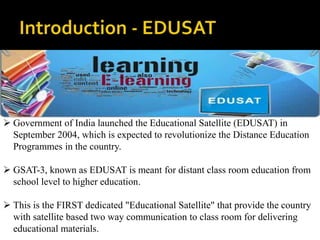  Government of India launched the Educational Satellite (EDUSAT) in 
September 2004, which is expected to revolutionize the Distance Education 
Programmes in the country. 
 GSAT-3, known as EDUSAT is meant for distant class room education from 
school level to higher education. 
 This is the FIRST dedicated "Educational Satellite" that provide the country 
with satellite based two way communication to class room for delivering 
educational materials. 
 