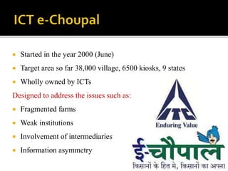  Started in the year 2000 (June) 
 Target area so far 38,000 village, 6500 kiosks, 9 states 
 Wholly owned by ICTs 
Designed to address the issues such as: 
 Fragmented farms 
 Weak institutions 
 Involvement of intermediaries 
 Information asymmetry 
 