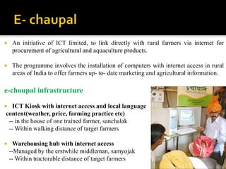  An initiative of ICT limited, to link directly with rural farmers via internet for 
procurement of agricultural and aquaculture products. 
 The programme involves the installation of computers with internet access in rural 
areas of India to offer farmers up- to- date marketing and agricultural information. 
e-choupal infrastructure 
 ICT Kiosk with internet access and local language 
content(weather, price, farming practice etc) 
-- in the house of one trained farmer, sanchalak 
--Within walking distance of target farmers 
 Warehousing hub with internet access 
--Managed by the erstwhile middleman, samyojak 
--Within tractorable distance of target farmers 
 