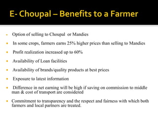  Option of selling to Choupal or Mandies 
 In some crops, farmers earns 25% higher prices than selling to Mandies 
 Profit realization increased up to 60% 
 Availability of Loan facilities 
 Availability of brands/quality products at best prices 
 Exposure to latest information 
 Difference in net earning will be high if saving on commission to middle 
man & cost of transport are considered 
 Commitment to transparency and the respect and fairness with which both 
farmers and local partners are treated. 
 