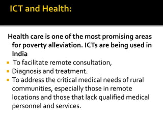 Health care is one of the most promising areas 
for poverty alleviation. ICTs are being used in 
India 
 To facilitate remote consultation, 
 Diagnosis and treatment. 
 To address the critical medical needs of rural 
communities, especially those in remote 
locations and those that lack qualified medical 
personnel and services. 
 