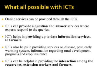  Online services can be provided through the ICTs. 
 ICTs can provide a question and answer services where 
experts respond to the queries. 
 ICTs helps in providing up to date information services, 
to farmers. 
 ICTs also helps in providing services on disease, pest, early 
warming system, information regarding rural development 
programs and crop insurance. 
 ICTs can be helpful in providing the interaction among the 
researches, extension workers and farmers. 
