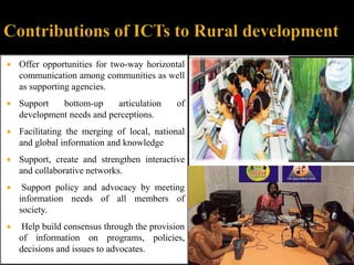  Offer opportunities for two-way horizontal 
communication among communities as well 
as supporting agencies. 
 Support bottom-up articulation of 
development needs and perceptions. 
 Facilitating the merging of local, national 
and global information and knowledge 
 Support, create and strengthen interactive 
and collaborative networks. 
 Support policy and advocacy by meeting 
information needs of all members of 
society. 
 Help build consensus through the provision 
of information on programs, policies, 
decisions and issues to advocates. 
 