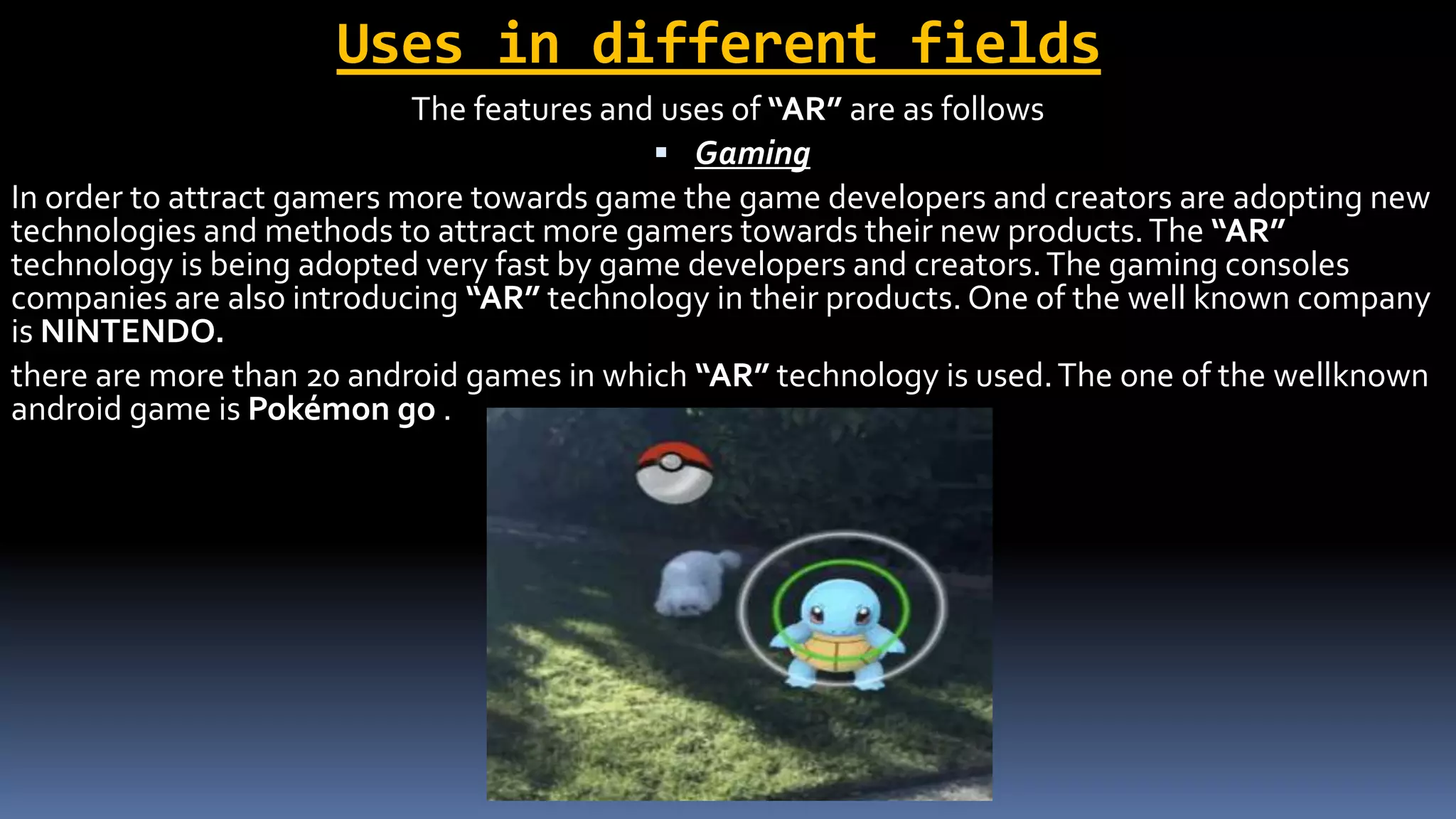 Uses in different fields
The features and uses of “AR” are as follows
 Gaming
In order to attract gamers more towards game the game developers and creators are adopting new
technologies and methods to attract more gamers towards their new products.The “AR”
technology is being adopted very fast by game developers and creators.The gaming consoles
companies are also introducing “AR” technology in their products. One of the well known company
is NINTENDO.
there are more than 20 android games in which “AR” technology is used.The one of the wellknown
android game is Pokémon go .
 