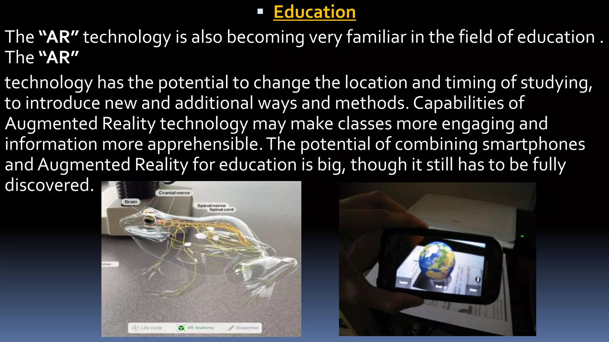  Education
The “AR” technology is also becoming very familiar in the field of education .
The “AR”
technology has the potential to change the location and timing of studying,
to introduce new and additional ways and methods. Capabilities of
Augmented Reality technology may make classes more engaging and
information more apprehensible.The potential of combining smartphones
and Augmented Reality for education is big, though it still has to be fully
discovered.
 