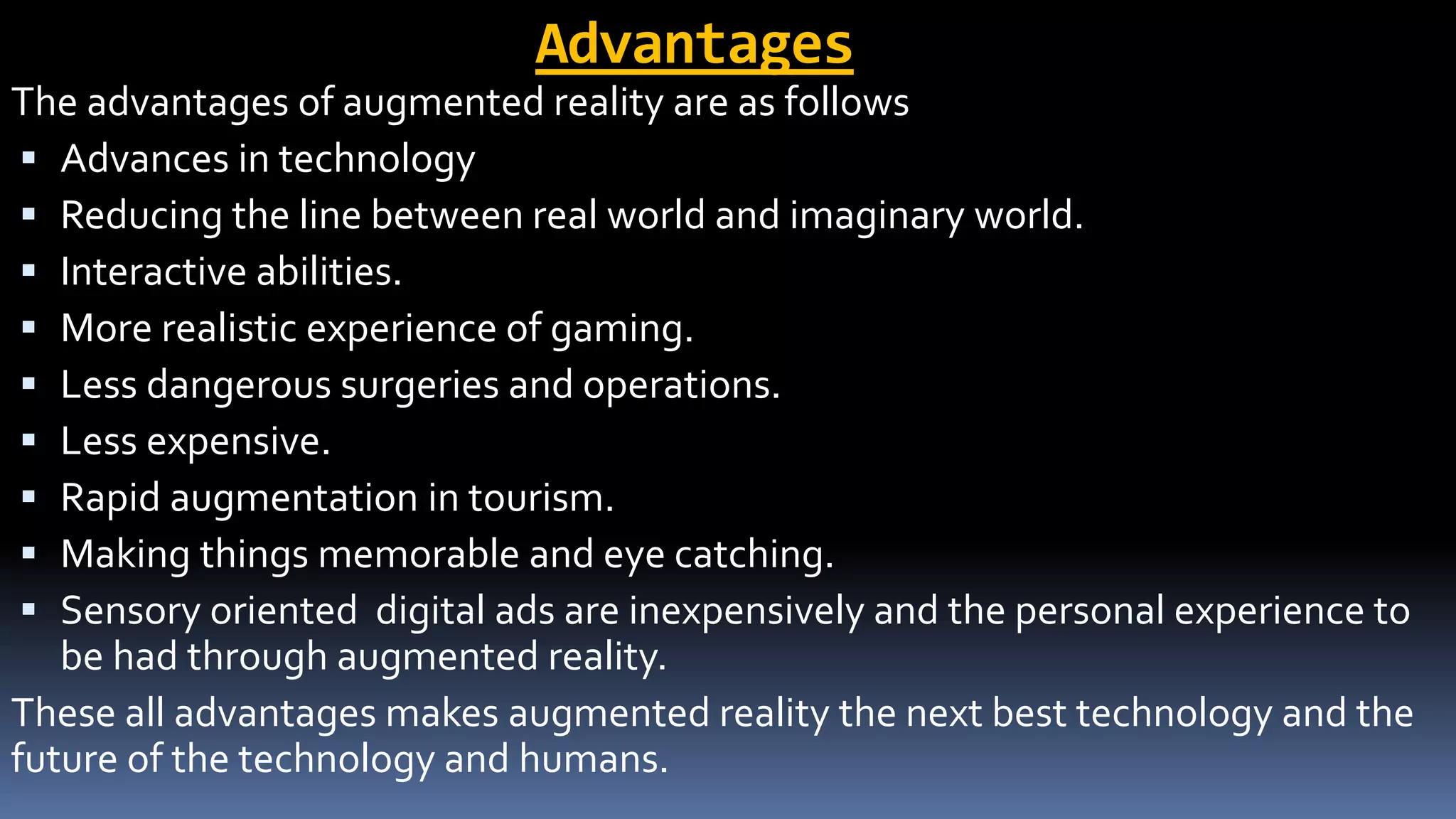 Advantages
The advantages of augmented reality are as follows
 Advances in technology
 Reducing the line between real world and imaginary world.
 Interactive abilities.
 More realistic experience of gaming.
 Less dangerous surgeries and operations.
 Less expensive.
 Rapid augmentation in tourism.
 Making things memorable and eye catching.
 Sensory oriented digital ads are inexpensively and the personal experience to
be had through augmented reality.
These all advantages makes augmented reality the next best technology and the
future of the technology and humans.
 