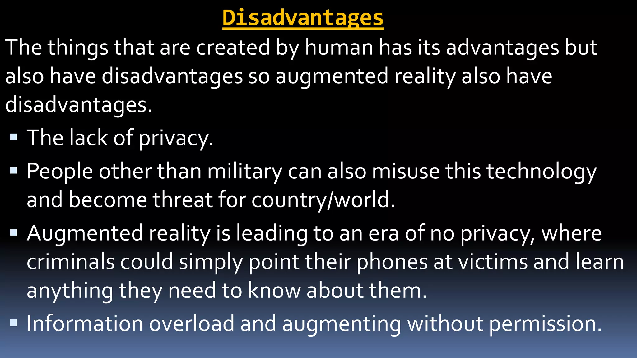Disadvantages
The things that are created by human has its advantages but
also have disadvantages so augmented reality also have
disadvantages.
 The lack of privacy.
 People other than military can also misuse this technology
and become threat for country/world.
 Augmented reality is leading to an era of no privacy, where
criminals could simply point their phones at victims and learn
anything they need to know about them.
 Information overload and augmenting without permission.
 