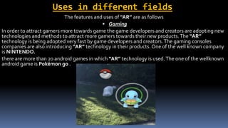 Uses in different fields
The features and uses of “AR” are as follows
 Gaming
In order to attract gamers more towards game the game developers and creators are adopting new
technologies and methods to attract more gamers towards their new products.The “AR”
technology is being adopted very fast by game developers and creators.The gaming consoles
companies are also introducing “AR” technology in their products. One of the well known company
is NINTENDO.
there are more than 20 android games in which “AR” technology is used.The one of the wellknown
android game is Pokémon go .
 
