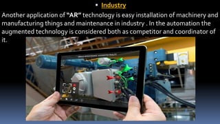 Industry
Another application of “AR” technology is easy installation of machinery and
manufacturing things and maintenance in industry . In the automation the
augmented technology is considered both as competitor and coordinator of
it.
 