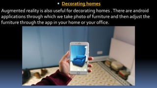 Decorating homes
Augmented reality is also useful for decorating homes .There are android
applications through which we take photo of furniture and then adjust the
furniture through the app in your home or your office.
 