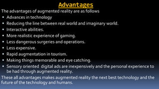 Advantages
The advantages of augmented reality are as follows
 Advances in technology
 Reducing the line between real world and imaginary world.
 Interactive abilities.
 More realistic experience of gaming.
 Less dangerous surgeries and operations.
 Less expensive.
 Rapid augmentation in tourism.
 Making things memorable and eye catching.
 Sensory oriented digital ads are inexpensively and the personal experience to
be had through augmented reality.
These all advantages makes augmented reality the next best technology and the
future of the technology and humans.
 