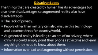 Disadvantages
The things that are created by human has its advantages but
also have disadvantages so augmented reality also have
disadvantages.
 The lack of privacy.
 People other than military can also misuse this technology
and become threat for country/world.
 Augmented reality is leading to an era of no privacy, where
criminals could simply point their phones at victims and learn
anything they need to know about them.
 Information overload and augmenting without permission.
 