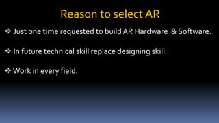 Reason to select AR
 Just one time requested to build AR Hardware & Software.
 In future technical skill replace designing skill.
Work in every field.
 