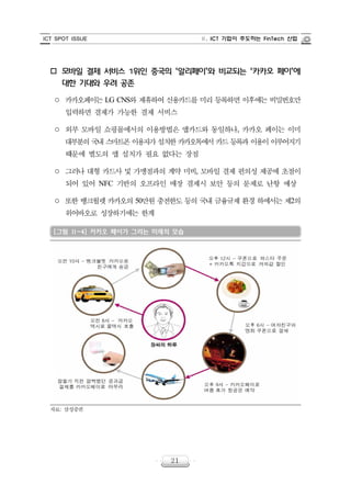 ICT SPOT ISSUE Ⅱ. ICT 기업이 주도하는 FinTech 산업
21
o 모바일 결제 서비스 1위인 중국의 ‘알리페이’와 비교되는 ‘카카오 페이’에
대한 기대와 우려 공존
○ 카카오페이는 LG CNS와 제휴하여 신용카드를 미리 등록하면 이후에는 비밀번호만
입력하면 결제가 가능한 결제 서비스
○ 외부 모바일 쇼핑몰에서의 이용방법은 앱카드와 동일하나, 카카오 페이는 이미
대부분의 국내 스마트폰 이용자가 설치한 카카오톡에서 카드 등록과 이용이 이루어지기
때문에 별도의 앱 설치가 필요 없다는 장점
○ 그러나 대형 카드사 및 가맹점과의 계약 미비, 모바일 결제 편의성 제공에 초점이
되어 있어 NFC 기반의 오프라인 매장 결제시 보안 등의 문제로 난항 예상
○ 또한 뱅크월렛 카카오의 50만원 충전한도 등의 국내 금융규제 환경 하에서는 제2의
위어바오로 성장하기에는 한계
[그림 Ⅱ-4] 카카오 페이가 그리는 미래의 모습
자료: 삼성증권
 
