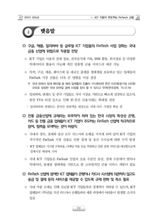ICT SPOT ISSUE Ⅱ. ICT 기업이 주도하는 FinTech 산업
22
4 맺음말
o 구글, 애플, 알리바바 등 글로벌 ICT 기업들의 FinTech 사업 강화는 국내
금융 산업에 위협으로 작용할 전망
○ ICT 기업은 사용자 결제 정보, 전자상거래 기록, SNS 활동, 위치정보 등 다양한
빅데이터의 활용이 가능해 개인 맞춤형 금융 서비스의 제공 가능
○ 특히, 구글, 애플, 페이스북 등 대규모 플랫폼 생태계를 보유하고 있는 업체들의
FinTech 시장 진출은 더욱 큰 영향을 미칠 전망
※ 국내 핀테크 업계 페이팔 등 해외 업체들의 진출이 가시화되면 연간 15조원(분기당 4조원)
규모로 성장한 국내 모바일 결제 시장을 잠식 할 수 있다고 우려(한국경제, ‵14.12.10)
○ 알리바바, 텐센트 등 중국 기업들도 자국 시장을 기반으로 빠르게 성장하고 있으며,
한중 FTA 타결 등으로 인해 한·중간 금융거래도 확대될 전망
‒ 알리바바와 텐센트는 중국인 관광객을 대상으로 국내 다수 가맹점 확보 중
o 전통 금융산업에 규제라는 보호막이 쳐져 있는 한국 시장의 특성상 은행,
카드 등 전통 금융 업체들이 ICT 기업이 주도하는 FinTech 산업에 적극적으로
참여, 협력을 모색하는 것이 바람직
○ 국내의 경우, 결제와 송금 모두 카드사와 은행을 거치게 되어 있어 ICT 기업의
적극적인 FinTech 시장 진출로 인한 결제 및 송금 수수료에 대한 수익 발생
‒ ICT 업체들은 시스템 구축비용, 마케팅 비용 등을 부담하고 간편 결제 서비스를 대신함으로써
결제시장 확대에 기여
○ 국내 ICT 기업들은 FinTech 산업의 초보 수준인 송금, 결제 수준에서 벗어나
빅데이터, 플랫폼 생태계를 기반으로 한 고차원적인 금융 서비스 개발이 필요
o FinTech 산업에 참여한 ICT 업체들이 은행이나 카드사 시스템에 의존하지 않고도
송금 및 결제 등의 서비스를 제공할 수 있도록 규제 완화 및 축소 필요
○ 국내 각종 규제로 인해 글로벌 ICT 기업들과의 경쟁력이 저하될 수 있으며, ICT
업체들이 기득권을 가진 카드사나 은행들과의 제휴 과정에서 어려움이 발생할 소지가
있음
 